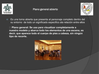 Plano general abierto
 Es una toma abierta que presenta al personaje completo dentro del
su entorno de todo un significado especifico ala relación entre ellos
Plano general: Se usa para visualizar completamente a
nuestro modelo y abarca todo los elementos de una escena, es
decir, que aparece todo el cuerpo de pies a cabeza, sin ningún
tipo de recorte.
 