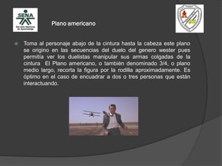Plano americano
 Toma al personaje abajo de la cintura hasta la cabeza este plano
se origino en las secuencias del duelo del genero wester pues
permitía ver los duelistas manipular sus armas colgadas de la
cintura El Plano americano, o también denominado 3/4, o plano
medio largo, recorta la figura por la rodilla aproximadamente. Es
óptimo en el caso de encuadrar a dos o tres personas que están
interactuando.
 