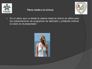 Plano medio a la cintura
 Es un plano que va desde la cabeza hasta la cintura se utiliza para
los presentaciones de programas de televisión y pretende enfocar
la visión en el presentador
 
