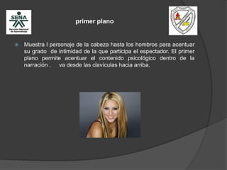 primer plano
 Muestra l personaje de la cabeza hasta los hombros para acentuar
su grado de intimidad de la que participa el espectador. El primer
plano permite acentuar el contenido psicológico dentro de la
narración . va desde las clavículas hacia arriba.
 