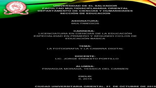 UNIVERSIDAD DE EL SALVADOR
FACULTAD MULTIDISCIPLINARIA ORIENTAL
DEPARTAMENTO DE CIENCIAS Y HUMANIDADES
SECCIÓN DE EDUCACION
ASIGNATURA:
MULTIMEDIOS
CARRERA:
LICENCIATURA EN CIENCIAS DE LA EDUCACIÓN
ESPECIALIDAD EN PRIMERO Y SEGUNDO CICLOS DE
EDUCACIÓN BASICA
TEMA:
LA FOTOGRAFIA Y LA CAMARA DIGITAL
DOCENTE:
LIC. JORGE ERNESTO PORTILLO
ALUMNA:
PANIAGUA MORAGA, YESSICA DEL CARMEN
CICLO:
II, 2015
CIUDAD UNIVERSITARIA ORIENTAL, 21 DE OCTUBRE DE 2015
 