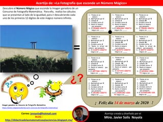 1.- Piensa en un
número
2.- Multiplícalo por 2
3.- Súmale 6
4.- Divídelo entre 2
5.- Resta el número
que pensaste.
6.- El PRIMER DÍGITO
mágico es: ____.
1.- Piensa en un
número
2.- Multiplícalo por 6
3.- Súmale 6
4.- Divídelo entre 6
5.- Resta el número
que pensaste.
6.-El SEGUNDO DÍGITO
mágico Es: ____.
1.- Piensa en un
número
2.- Multiplícalo por 5
3.- Súmale 20
4.- Divídelo entre 5
5.- Resta el número
que pensaste.
6.- El TERCER DÍGITO
mágico es: ____.
1.- Piensa en un
número
2.- Multiplícalo por 2
3.- Súmale 4
4.- Divídelo entre 4
5.- Resta la mitad del
número que pensaste.
6.- El CUARTO DÍGITO
mágico es: ____.
1.- Piensa en un
número
2.- Multiplícalo por 5
3.- Súmale 25
4.- Divídelo entre 5
5.- Resta el número
que pensaste.
6.-El QUINTO DÍGITO
mágico es: ____.
1.- Piensa en un
número
2.- Multiplícalo por 2
3.- Súmale 36
4.- Divídelo entre 4
5.- Resta la mitad de
número que pensaste.
6.- El SEXTO DÍGITO
mágico es: ____.
1.- Piensa en un
número
2.- Multiplícalo por 3
3.- Súmale 6
4.- Divídelo entre 3
5.- Resta el número que
pensaste.
6.-El SÉPTIMO DÍGITO
mágico es: ____.
1.- Piensa en un
número
2.- Multiplícalo por 6
3.- Súmale 36
4.- Divídelo entre 6
5.- Resta el número que
pensaste.
6.- El OCTAVO DÍGITO
mágico es: ____.
1.- Piensa en un
número
2.- Multiplícalo por 2
3.- Súmale 10
4.- Divídelo entre 2
5.- Resta el número
que pensaste.
6.- El NOVENO DÍGI-
TO mágico es: ____.
1.- Piensa en un
número
2.- Multiplícalo por 4
3.- Súmale 12
4.- Divídelo entre 4
5.- Resta el número
que pensaste.
6.- El DÉCIMO DÍGITO
mágico es: ____.
1.- Piensa en un
número
2.- Multiplícalo por 2
3.- Súmale 10
4.- Divídelo entre 2
5.- Resta el número
que pensaste.
6.-El UNDÉCIMO DÍGI-
TO mágico es:____.
1.- Piensa en un
número
2.- Multiplícalo por 3
3.- Súmale 24
4.- Divídelo entre 3
5.- Resta el número
que pensaste.
6.-El DUODÉCIMO DIG.
mágico es: ____.
Correo: jsnoyola@hotmail.com
BLOG :
http://didacticadelasmatematicasylasciencias.blogspot.mx/
Acertijo creado y diseñado por el
Mtro. Javier Solis Noyola
Acertijo de: «La Fotografía que esconde un Número Mágico»
=
https://www.colegioestudiantes.es/iv-concurso-de-fotografia-matematica/
Imagen ganadora en Concurso de Fotografía Matemática.
Descubre el Número Mágico que esconde la Imagen ganadora de un
Concurso de Fotografía Matemática. Para ello, realiza los cálculos
que se presentan al lado de la igualdad, para ir descubriendo cada
uno de los primeros 12 dígitos de este mágico número infinito.
¿?
¡ Feliz día 14 de marzo de 2020 !
 