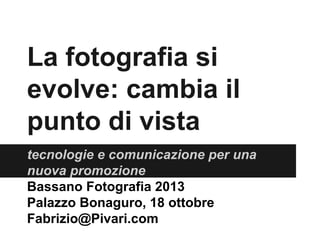 La fotografia si
evolve: cambia il
punto di vista
tecnologie e comunicazione per una
nuova promozione
Bassano Fotografia 2013
Palazzo Bonaguro, 18 ottobre
Fabrizio@Pivari.com

 