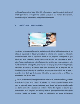 La fotografía durante el siglo XX y XXI a formado un papel importante tanto en el
ámbito periodístico como personal y social ya que es una manera de expresión,
visualización y útil herramienta para preservar recuerdos.




3.    IMPACTO DE LA FOTOGRAFÍA:




                       chilepais.bligoo.cl



La cámara en todas sus formas ha acabado con la última habilidad especial de un
artista, la capacidad de dibujar y reproducir el entorno como parece. La fotografía
e el escalón final entre la capacidad innata de ver, registrar e interpretar lo que
vemos sin tener necesidad alguna de conocer proceso por los cuales se lleva a
cabo. Nuestro estilo de vida está influido por los cambios que ha producido en este
mundo cambiante la fotografía, en el impreso el lenguaje es un elemento principal;
predomina lo visual y lo verbal viene pro añadidura, así el lenguaje se ha
desplazado hacia lo icónico de esta forma la mayor parte de todo lo que se sabe y
aprende viene dado por la industria fotográfica y seguramente en el futuro se
intensificará aún mucho más.

¿Cuál es el impacto de la fotografía en la cultura visual contemporánea? ¿ cuándo
es arte la fotografía, solo cuando es tomada por un fotógrafo importante?.Pues
bien, la fotografía quiere siempre expresar algo, desea que se contemplen cada
uno de los elementos visuales que contiene. Hablar del impacto es aceptar que
esta industria de la fotografía ha tenido y tiene un gran significado en la sociedad
moderna; hablar de imagen y hallar su significado se ajusta socialmente
 