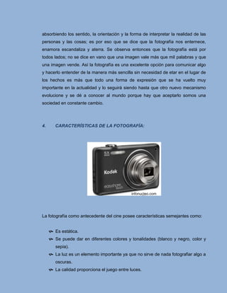 absorbiendo los sentido, la orientación y la forma de interpretar la realidad de las
personas y las cosas; es por eso que se dice que la fotografía nos enternece,
enamora escandaliza y aterra. Se observa entonces que la fotografía está por
todos lados; no se dice en vano que una imagen vale más que mil palabras y que
una imagen vende. Así la fotografía es una excelente opción para comunicar algo
y hacerlo entender de la manera más sencilla sin necesidad de etar en el lugar de
los hechos es más que todo una forma de expresión que se ha vuelto muy
importante en la actualidad y lo seguirá siendo hasta que otro nuevo mecanismo
evolucione y se dé a conocer al mundo porque hay que aceptarlo somos una
sociedad en constante cambio.




4.      CARACTERÍSTICAS DE LA FOTOGRAFÍA:




                                              infonucleo.com




La fotografía como antecedente del cine posee características semejantes como:


      Es estática.
      Se puede dar en diferentes colores y tonalidades (blanco y negro, color y
        sepia).
      La luz es un elemento importante ya que no sirve de nada fotografiar algo a
        oscuras.
      La calidad proporciona el juego entre luces.
 