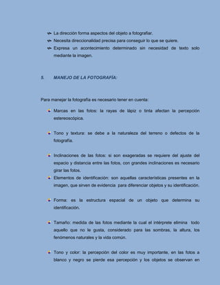  La dirección forma aspectos del objeto a fotografiar.
      Necesita direccionalidad precisa para conseguir lo que se quiere.
      Expresa un acontecimiento determinado sin necesidad de texto solo
        mediante la imagen.




5.      MANEJO DE LA FOTOGRAFÍA:




Para manejar la fotografía es necesario tener en cuenta:

        Marcas en las fotos: la rayas de lápiz o tinta afectan la percepción
        estereoscópica.


        Tono y textura: se debe a la naturaleza del terreno o defectos de la
        fotografía.


        Inclinaciones de las fotos: si son exageradas se requiere del ajuste del
        espacio y distancia entre las fotos, con grandes inclinaciones es necesario
        girar las fotos.
        Elementos de identificación: son aquellas características presentes en la
        imagen, que sirven de evidencia para diferenciar objetos y su identificación.


        Forma: es la estructura espacial de un objeto que determina su
        identificación.


        Tamaño: medida de las fotos mediante la cual el intérprete elimina todo
        aquello que no le gusta, considerado para las sombras, la altura, los
        fenómenos naturales y la vida común.


        Tono y color: la percepción del color es muy importante, en las fotos a
        blanco y negro se pierde esa percepción y los objetos se observan en
 