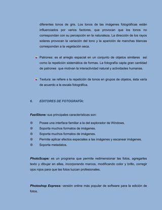 diferentes tonos de gris. Los tonos de las imágenes fotográficas están
         influenciados por varios factores, que provocan que los tonos no
         correspondan con su percepción en la naturaleza. La dirección de los rayos
         solares provocan la variación del tono y la aparición de manchas blancas
         correspondan a la vegetación seca.


         Patrones: es el arreglo espacial en un conjunto de objetos similares así
         como la repetición sistemática de formas. La fotografía capta gran cantidad
         de patrones que motivan la interactividad natural y actividades humanas.


         Textura: se refiere s la repetición de tonos en grupos de objetos, ésta varía
         de acuerdo a la escala fotográfica.




6.       EDITORES DE FOTOGRAFÍA:



FastStone: sus principales características son:

        Posee una interface familiar a la del explorador de Windows.
        Soporta muchos formatos de imágenes.
        Soporta muchos formatos de imágenes.
        Permite aplicar efectos especiales a las imágenes y escanear imágenes.
        Soporta metadatos.



PhotoScape: es un programa que permite redimensionar las fotos, agregarles
texto y dibujar en ellas, incorporando marcos, modificando color y brillo, corregir
ojos rojos para que las fotos luzcan profesionales.




Photoshop Express: versión online más popular de software para la edición de
fotos.
 