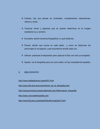  Colores: hay que pensar en contrastes, complementos, saturaciones,
        valores y tintes.


      Texturas: forma y aspectos que se quieren determinar en la imagen
        resaltando luz y sombra.


      Encuadre: decidir donde la fotografiará y a qué distancia.


      Planos: decidir que ocurre en cada plano            y como se relacionan los
        personajes en el espacio y qué importancia tendrá cada uno.


      Obturar: presionar el disparador para capturar la foto con todo ya arreglado.


      Ajustar: ver la fotografía para ver como salió y si hay necesidad de repetirla.




8.      BIBLIOGRAFÍA:



http://www.saldaeprensa.org/art031.html

http://www.difo.auh.es/curso/historia_de_la_fotografia.html

http://campusvirtual.unexes/cala/index.php?title/impacto_fotografia

http://www.conocelafotografia.com

http://www.fing.edu.uy/ia/deptofoto/libro/capitulo7.html
 