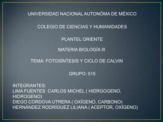 UNIVERSIDAD NACIONAL AUTONÓMA DE MÉXICO

         COLEGIO DE CIENCIAS Y HUMANIDADES

                  PLANTEL ORIENTE

                 MATERIA BIOLOGÍA III

      TEMA: FOTOSÍNTESIS Y CICLO DE CALVIN

                     GRUPO: 515

INTEGRANTES:
LIMA FUENTES CARLOS MICHEL ( HIDRGOGENO,
HIDROGENO)
DIEGO CORDOVA UTRERA ( OXÍGENO, CARBONO)
HERNÁNDEZ RODRÍGUEZ LILIANA ( ACEPTOR, OXÍGENO)
 