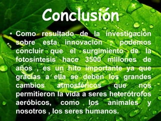Conclusión
• Como resultado de la investigación
sobre esta innovación , podemos
concluir que el surgimiento de la
fotosíntesis hace 3500 millones de
años , es un hito importante ya que
gracias a ella se deben los grandes
cambios atmosféricos que nos
permitieron la vida a seres heterótrofos
aeróbicos, como los animales y
nosotros , los seres humanos.
 