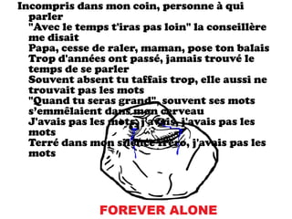 Incompris dans mon coin, personne à qui
  parler
  "Avec le temps t'iras pas loin" la conseillère
  me disait
  Papa, cesse de raler, maman, pose ton balais
  Trop d'années ont passé, jamais trouvé le
  temps de se parler
  Souvent absent tu taffais trop, elle aussi ne
  trouvait pas les mots
  "Quand tu seras grand", souvent ses mots
  s’emmêlaient dans mon cerveau
  J'avais pas les mots, j'avais, j'avais pas les
  mots
  Terré dans mon silence fréro, j'avais pas les
  mots
 