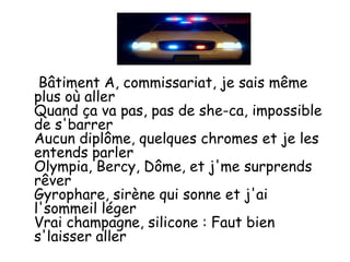 Bâtiment A, commissariat, je sais même
plus où aller
Quand ça va pas, pas de she-ca, impossible
de s'barrer
Aucun diplôme, quelques chromes et je les
entends parler
Olympia, Bercy, Dôme, et j'me surprends
rêver
Gyrophare, sirène qui sonne et j'ai
l'sommeil léger
Vrai champagne, silicone : Faut bien
s'laisser aller
 