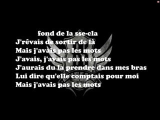 Seul au fond de la sse-cla
 J'rêvais de sortir de là
 Mais j'avais pas les mots
 J'avais, j'avais pas les mots
 J'aurais du la prendre dans mes bras
 Lui dire qu'elle comptais pour moi
 Mais j'avais pas les mots
 