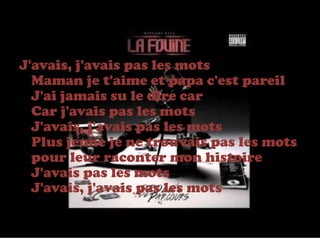 J'avais, j'avais pas les mots
  Maman je t'aime et papa c'est pareil
  J'ai jamais su le dire car
  Car j'avais pas les mots
  J'avais, j'avais pas les mots
  Plus jeune je ne trouvais pas les mots
  pour leur raconter mon histoire
  J'avais pas les mots
  J'avais, j'avais pas les mots
 