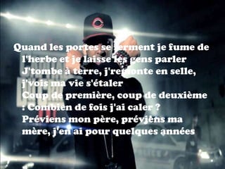 Quand les portes se ferment je fume de
 l'herbe et je laisse les gens parler
 J'tombe à terre, j'remonte en selle,
 j'vois ma vie s'étaler
 Coup de première, coup de deuxième
 : Combien de fois j'ai caler ?
 Préviens mon père, préviens ma
 mère, j'en ai pour quelques années
 