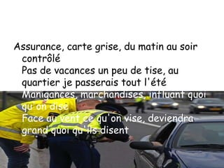 Assurance, carte grise, du matin au soir
 contrôlé
 Pas de vacances un peu de tise, au
 quartier je passerais tout l'été
 Manigances, marchandises, influant quoi
 qu'on dise
 Face au vent ce qu'on vise, deviendra
 grand quoi qu'ils disent
 