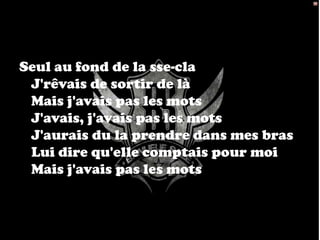 Seul au fond de la sse-cla
 J'rêvais de sortir de là
 Mais j'avais pas les mots
 J'avais, j'avais pas les mots
 J'aurais du la prendre dans mes bras
 Lui dire qu'elle comptais pour moi
 Mais j'avais pas les mots
 