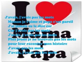 J'avais, j'avais pas les mots
  Maman je t'aime et papa c'est pareil
  J'ai jamais su le dire car
  Car j'avais pas les mots
  J'avais, j'avais pas les mots
  Plus jeune je ne trouvais pas les mots
  pour leur raconter mon histoire
  J'avais pas les mots
  J'avais, j'avais pas les mots
 
