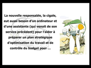 La nouvelle responsable, la cigale, eut aussi besoin d’un ordinateur et d’une assistante (qui venait de son service précédent) pour l’aider à préparer un plan stratégique d’optimisation du travail et de contrôle du budget pour … 
