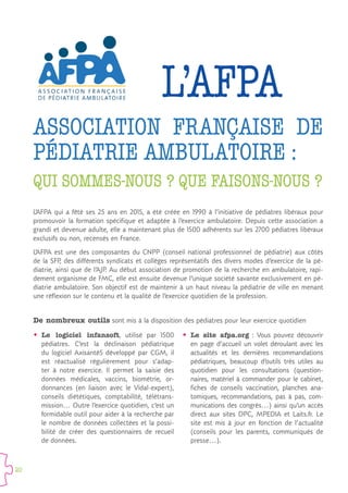 20
L’AFPA qui a fêté ses 25 ans en 2015, a été créée en 1990 à l’initiative de pédiatres libéraux pour
promouvoir la formation spécifique et adaptée à l’exercice ambulatoire. Depuis cette association a
grandi et devenue adulte, elle a maintenant plus de 1500 adhérents sur les 2700 pédiatres libéraux
exclusifs ou non, recensés en France.
L’AFPA est une des composantes du CNPP (conseil national professionnel de pédiatrie) aux côtés
de la SFP, des différents syndicats et collèges représentatifs des divers modes d’exercice de la pé-
diatrie, ainsi que de l’AJP. Au début association de promotion de la recherche en ambulatoire, rapi-
dement organisme de FMC, elle est ensuite devenue l’unique société savante exclusivement en pé-
diatrie ambulatoire. Son objectif est de maintenir à un haut niveau la pédiatrie de ville en menant
une réflexion sur le contenu et la qualité de l’exercice quotidien de la profession.
L’AFPA
QUI SOMMES-NOUS ? QUE FAISONS-NOUS ?
ASSOCIATION FRANÇAISE DE
PÉDIATRIE AMBULATOIRE :
De nombreux outils sont mis à la disposition des pédiatres pour leur exercice quotidien
ŠŠ Le logiciel infansoft, utilisé par 1500
pédiatres. C’est la déclinaison pédiatrique
du logiciel Axisanté5 développé par CGM, il
est réactualisé régulièrement pour s’adap-
ter à notre exercice. Il permet la saisie des
données médicales, vaccins, biométrie, or-
donnances (en liaison avec le Vidal-expert),
conseils diététiques, comptabilité, télétrans-
mission… Outre l’exercice quotidien, c’est un
formidable outil pour aider à la recherche par
le nombre de données collectées et la possi-
bilité de créer des questionnaires de recueil
de données.
ŠŠ Le site afpa.org  : Vous pouvez découvrir
en page d’accueil un volet déroulant avec les
actualités et les dernières recommandations
pédiatriques, beaucoup d’outils très utiles au
quotidien pour les consultations (question-
naires, matériel à commander pour le cabinet,
fiches de conseils vaccination, planches ana-
tomiques, recommandations, pas à pas, com-
munications des congrès…) ainsi qu’un accès
direct aux sites DPC, MPEDIA et Laits.fr. Le
site est mis à jour en fonction de l’actualité
(conseils pour les parents, communiqués de
presse…).
 