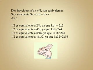 Dos fracciones a/b y c/d, son equivalentes
Si y solamente Si, a x d = b x c.
Así :
1/2 es equivalente a 2/4, ya que 1x4 = 2x2
1/2 es equivalente a 4/8, ya que 1x8=2x4
1/2 es equivalente a 8/16, ya que 1x16=2x8
1/2 es equivalente a 16/32, ya que 1x32=2x16

 