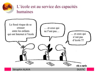 L’école est au service des capacités
humaines
et doit servir à tous…..
Le fossé risque de se
creuser
entre les enfants
qui ont Internet à l’école

Séraphin ALAVA

… et ceux qui
ne l’ont pas…

… et ceux qui
n’ont pas
d’école !!!

DUSTIC

 