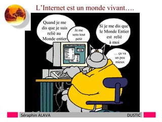 L’Internet est un monde vivant….
Quand je me
dis que je suis
relié au
Monde entier

Je me
sens tout
petit

Si je me dis que
le Monde Entier
est relié
à moi
… ça va
un peu
mieux

Séraphin ALAVA

DUSTIC

 