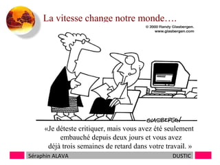 La vitesse change notre monde….

«Je déteste critiquer, mais vous avez été seulement
embauché depuis deux jours et vous avez
déjà trois semaines de retard dans votre travail. »
Séraphin ALAVA

DUSTIC

 
