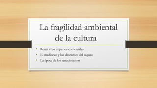 La fragilidad ambiental
de la cultura
• Roma y los imperios comerciales
• El medioevo y los descansos del saqueo
• La época de los renacimientos
 