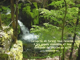 Lorsqu’ils en furent tous revenus,
il les appela ensemble et leur
demanda de décrire ce qu’ils
avaient vu.
 