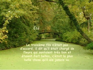 Été
Le troisième fils n’était pas
d’accord, il dit qu’il était chargé de
fleurs qui sentaient très bon et
étaient fort belles, c’était la plus
belle chose qu’il aie jamais vu.
 