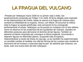 LA FRAGUA DEL VULCANOLA FRAGUA DEL VULCANO
Pintado por Velázquez hacia 1630 en su primer viaje a Italia, fue
posteriormente comprado por Felipe V en 1634. El tema elegido está inspirado
en las Metamorfosis de Ovidio: Apolo se acerca a la fragua de Vulcano para
contarle la infidelidad de su esposa, Venus, con Marte. Al escuchar la noticia
toda la fragua se queda petrificada: esta sensación la ha conseguido
perfectamente el artista. Velázquez se ha puesto en contacto con el arte italiano
como se observa en las anatomías de los ayudantes de Vulcano, situados en
diferentes posturas para demostrar el dominio de las figuras. También se
advierte el interés mostrado por conseguir el efecto espacial, recurriendo a
disponer figuras en diferentes planos, ocupando todo el espacio,
relacionándose a través de líneas en zig-zag. La luz también ha experimentado
un sensible cambio al modelar con ella las formas de los cuerpos que revelan la
estructura de los huesos y músculos bajo la piel. Se advierte que estamos, sin
duda, ante una nueva fase del arte velazquez.
 