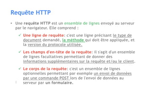 Requête HTTP
• Une requête HTTP est un ensemble de lignes envoyé au serveur
par le navigateur. Elle comprend :
 Une ligne de requête: c'est une ligne précisant le type de
document demandé, la méthode qui doit être appliquée, et
la version du protocole utilisée.
 Les champs d'en-tête de la requête: il s'agit d'un ensemble
de lignes facultatives permettant de donner des
informations supplémentaires sur la requête et/ou le client.
 Le corps de la requête: c'est un ensemble de lignes
optionnelles permettant par exemple un envoi de données
par une commande POST lors de l'envoi de données au
serveur par un formulaire.
 