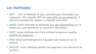 Les méthodes
 GET: c'est la méthode la plus courante pour demander une
ressource. Une requête GET est sans effet sur la ressource, il
doit être possible de répéter la requête sans effet.
 HEAD: cette méthode ne demande que des informations sur la
ressource, sans demander la ressource elle-même.
 POST: cette méthode doit être utilisée lorsqu'une requête
modifie la ressource.
 PUT: cette méthode permet d'ajouter une ressource sur le
serveur.
 DELETE: cette méthode permet de supprimer une ressource du
serveur.
 