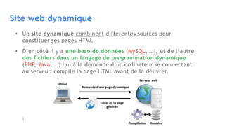 Site web dynamique
• Un site dynamique combinent différentes sources pour
constituer ses pages HTML.
• D’un côté il y a une base de données (MySQL, …), et de l’autre
des fichiers dans un langage de programmation dynamique
(PHP, Java, …) qui à la demande d’un ordinateur se connectant
au serveur, compile la page HTML avant de la délivrer.
 
