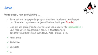 Java
Write once , Run everywhere …
• Java est un langage de programmation moderne développé
par Sun Microsystems (aujourd'hui racheté par Oracle).
• Une de ses plus grandes forces est son excellente portabilité :
une fois votre programme créé, il fonctionnera
automatiquement sous Windows, Mac, Linux, etc.
 Puissance
 Stabilité
 Sécurité
 …
 