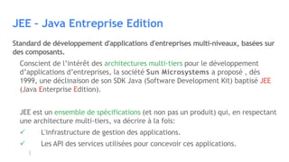 JEE – Java Entreprise Edition
Standard de développement d'applications d'entreprises multi-niveaux, basées sur
des composants.
Conscient de l’intérêt des architectures multi-tiers pour le développement
d’applications d’entreprises, la société Sun Microsystems a proposé , dès
1999, une déclinaison de son SDK Java (Software Development Kit) baptisé JEE
(Java Enterprise Edition).
JEE est un ensemble de spécifications (et non pas un produit) qui, en respectant
une architecture multi-tiers, va décrire à la fois:
 L'infrastructure de gestion des applications.
 Les API des services utilisées pour concevoir ces applications.
 