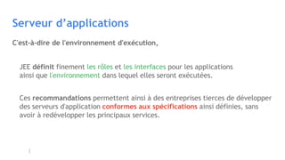 Serveur d’applications
JEE définit finement les rôles et les interfaces pour les applications
ainsi que l'environnement dans lequel elles seront exécutées.
Ces recommandations permettent ainsi à des entreprises tierces de développer
des serveurs d'application conformes aux spécifications ainsi définies, sans
avoir à redévelopper les principaux services.
C'est-à-dire de l'environnement d'exécution,
 