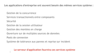 Les applications d'entreprise ont souvent besoin des mêmes services système :
Gestion de la concurrence
Services transactionnels entre composants
Sécurité
Gestion de la session utilisateur
Gestion des montées en charge
Ouverture sur de multiples sources de données
Pools de connexion
Système de tolérance aux pannes et reprise sur incident
Le serveur d'application fournira ces services système
 