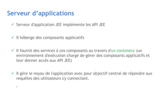 Serveur d’applications
 Serveur d'application JEE implémente les API JEE
 Il héberge des composants applicatifs
 Il fournit des services à ces composants au travers d'un conteneur (un
environnement d'exécution chargé de gérer des composants applicatifs et
leur donner accès aux API JEE)
 Il gère le noyau de l'application avec pour objectif central de répondre aux
requêtes des utilisateurs s'y connectant.
 