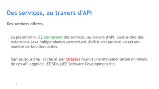 Des services, au travers d'API
La plateforme JEE comprend des services, au travers d'API, c'est-à-dire des
extensions Java indépendantes permettant d'offrir en standard un certain
nombre de fonctionnalités.
Sun (aujourd'hui racheté par Oracle) fournit une implémentation minimale
de ces API appelée JEE SDK (JEE Software Development Kit)
Des services offerts,
 