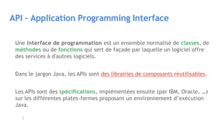 API – Application Programming Interface
Une interface de programmation est un ensemble normalisé de classes, de
méthodes ou de fonctions qui sert de façade par laquelle un logiciel offre
des services à d'autres logiciels.
Dans le jargon Java, les APIs sont des librairies de composants réutilisables.
Les APIs sont des spécifications, implémentées ensuite (par IBM, Oracle, …)
sur les différentes plates-formes proposant un environnement d’exécution
Java.
 