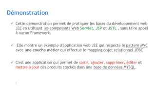 Démonstration
 Cette démonstration permet de pratiquer les bases du développement web
JEE en utilisant les composants Web Servlet, JSP et JSTL , sans faire appel
à aucun Framework.
 Elle montre un exemple d'application web JEE qui respecte le pattern MVC
avec une couche métier qui effectue le mapping objet relationnel JDBC.
 C'est une application qui permet de saisir, ajouter, supprimer, éditer et
mettre à jour des produits stockés dans une base de données MYSQL.
 