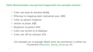 Cette démonstration vous permet d'apprendre les concepts suivants :
 Créer une base de données MySQL
 Effectuer le mapping objet relationnel avec JDBC
 Créer un pattern Singleton
 Utiliser le pilote JDBC
 Respecter le pattern MVC
 Créer une servlet et le Déployer
 Créer une JSP en utilisant JSTL
Cet exemple est un passage idéale avant de commencer à utiliser les
Framework Hibernate, Spring, Struts ou JSF.
 