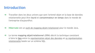 Introduction
➔ Travailler dans les deux univers que sont l'orienté objet et la base de données
relationnelle peut être lourd et consommateur en temps dans le monde de
l'entreprise d'aujourd'hui.
➔ Hibernate est un outil de mapping objet/relationnel pour le monde Java.
➔ Le terme mapping objet/relationnel (ORM) décrit la technique consistant
à faire le lien entre la représentation objet des données et sa représentation
relationnelle basée sur un schéma SQL.
 