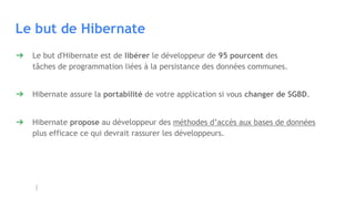 Le but de Hibernate
➔ Le but d'Hibernate est de libérer le développeur de 95 pourcent des
tâches de programmation liées à la persistance des données communes.
➔ Hibernate assure la portabilité de votre application si vous changer de SGBD.
➔ Hibernate propose au développeur des méthodes d’accès aux bases de données
plus efficace ce qui devrait rassurer les développeurs.
 