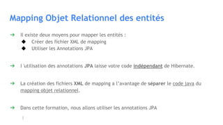 Mapping Objet Relationnel des entités
➔ Il existe deux moyens pour mapper les entités :
◆ Créer des fichier XML de mapping
◆ Utiliser les Annotations JPA
➔ I 'utilisation des annotations JPA laisse votre code indépendant de Hibernate.
➔ La création des fichiers XML de mapping a l’avantage de séparer le code java du
mapping objet relationnel.
➔ Dans cette formation, nous allons utiliser les annotations JPA
 