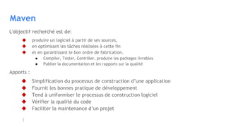 Maven
L'objectif recherché est de:
◆ produire un logiciel à partir de ses sources,
◆ en optimisant les tâches réalisées à cette fin
◆ et en garantissant le bon ordre de fabrication.
● Compiler, Tester, Contrôler, produire les packages livrables
● Publier la documentation et les rapports sur la qualité
Apports :
◆ Simplification du processus de construction d’une application
◆ Fournit les bonnes pratique de développement
◆ Tend à uniformiser le processus de construction logiciel
◆ Vérifier la qualité du code
◆ Faciliter la maintenance d’un projet
 
