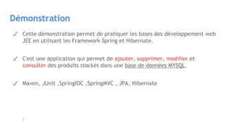 Démonstration
✓ Cette démonstration permet de pratiquer les bases des développement web
JEE en utilisant les Framework Spring et Hibernate.
✓ C'est une application qui permet de ajouter, supprimer, modifier et
consulter des produits stockés dans une base de données MYSQL.
✓ Maven, JUnit ,SpringIOC ,SpringMVC , JPA, Hibernate
 