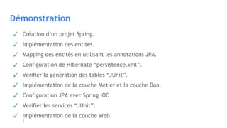 Démonstration
✓ Création d’un projet Spring.
✓ Implémentation des entités.
✓ Mapping des entités en utilisant les annotations JPA.
✓ Configuration de Hibernate “persistence.xml”.
✓ Verifier la génération des tables “JUnit”.
✓ Implémentation de la couche Metier et la couche Dao.
✓ Configuration JPA avec Spring IOC
✓ Verifier les services “JUnit”.
✓ Implémentation de la couche Web
 